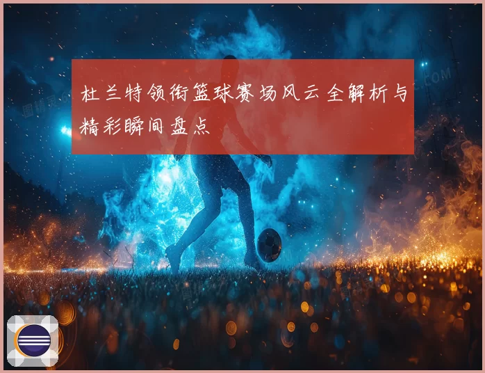 杜兰特领衔篮球赛场风云全解析与精彩瞬间盘点