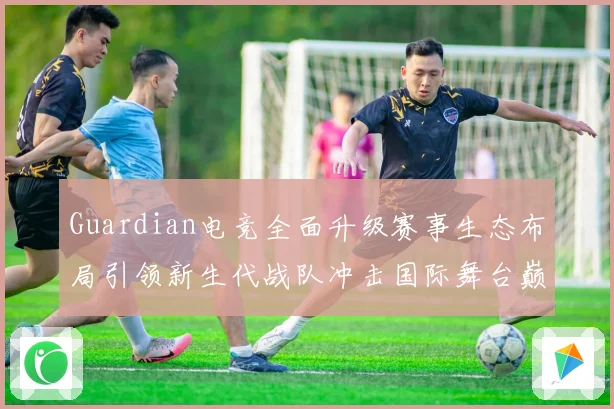 Guardian电竞全面升级赛事生态布局引领新生代战队冲击国际舞台巅峰荣耀之路