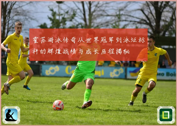 霍苏游泳传奇从世界冠军到泳坛标杆的辉煌战绩与成长历程揭秘