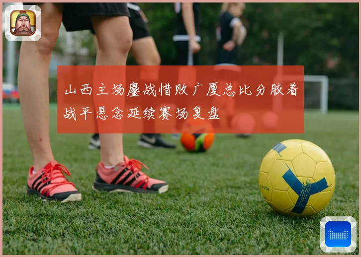 山西主场鏖战惜败广厦总比分胶着战平悬念延续赛场复盘