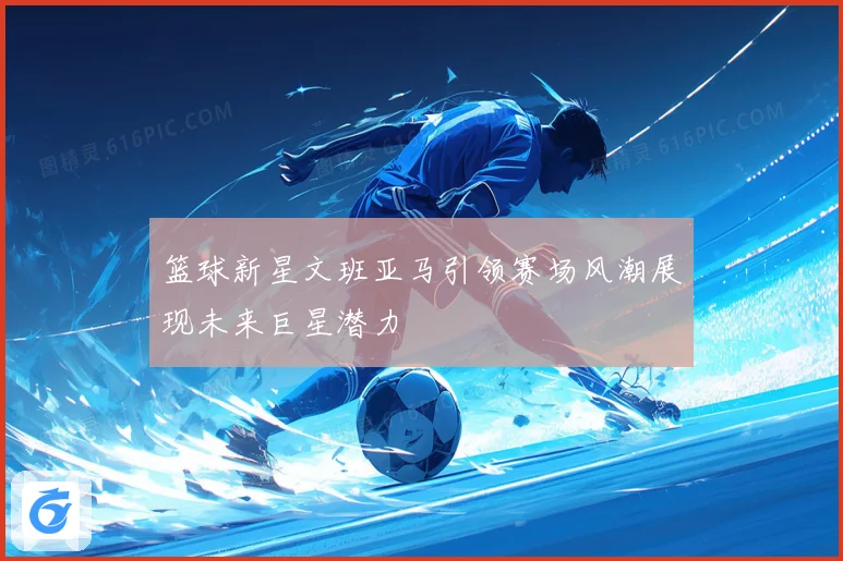 篮球新星文班亚马引领赛场风潮展现未来巨星潜力