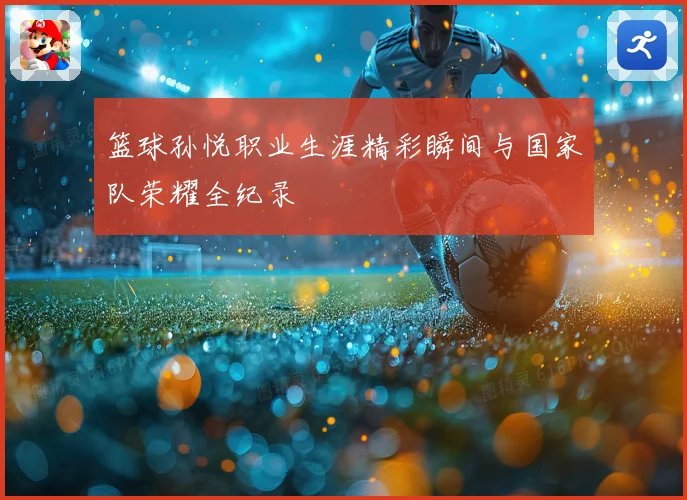 篮球孙悦职业生涯精彩瞬间与国家队荣耀全纪录