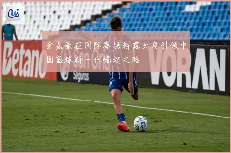 余嘉豪在国际赛场崭露头角引领中国篮球新一代崛起之路