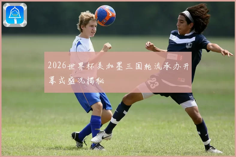 2026世界杯美加墨三国轮流承办开幕式盛况揭秘