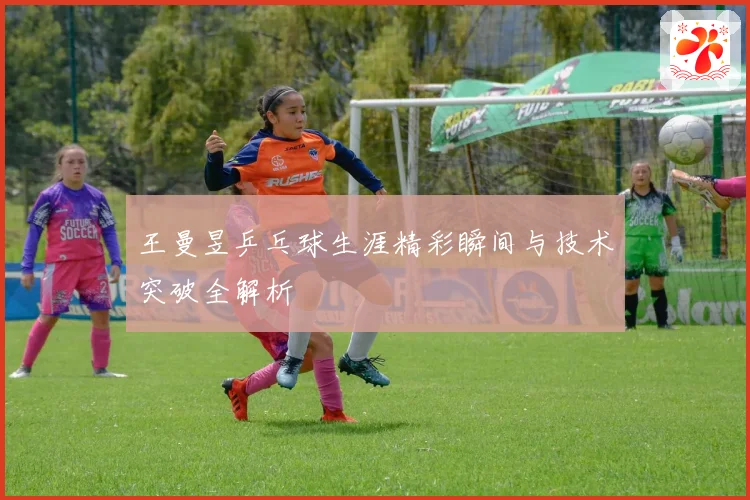 王曼昱乒乓球生涯精彩瞬间与技术突破全解析