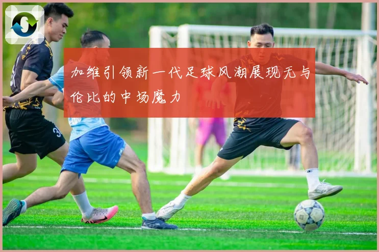 加维引领新一代足球风潮展现无与伦比的中场魔力