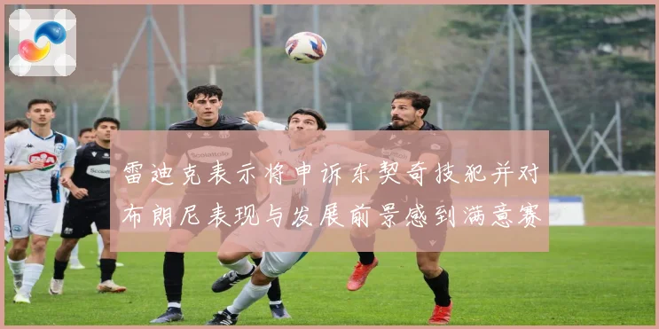 雷迪克表示将申诉东契奇技犯并对布朗尼表现与发展前景感到满意赛场复盘