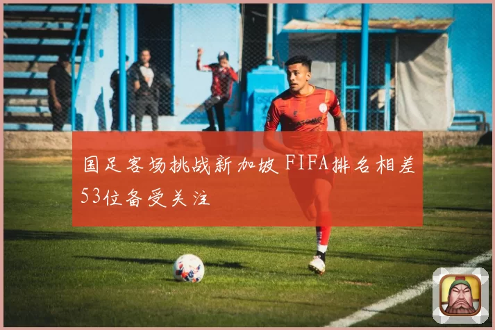 国足客场挑战新加坡 FIFA排名相差53位备受关注