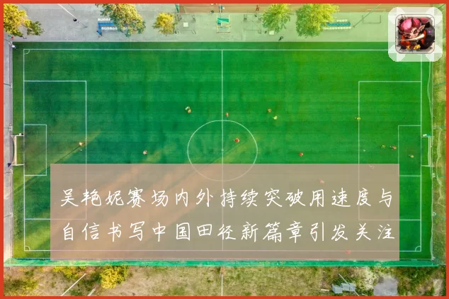 吴艳妮赛场内外持续突破用速度与自信书写中国田径新篇章引发关注