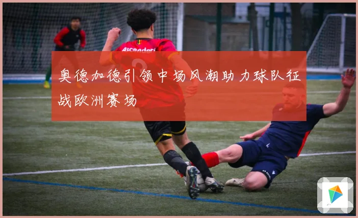 奥德加德引领中场风潮助力球队征战欧洲赛场