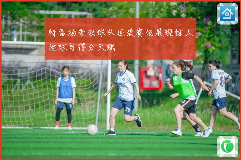 特雷杨带领球队逆袭赛场展现惊人控球与得分天赋