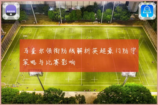 马奎尔领衔防线解析英超豪门防守策略与比赛影响