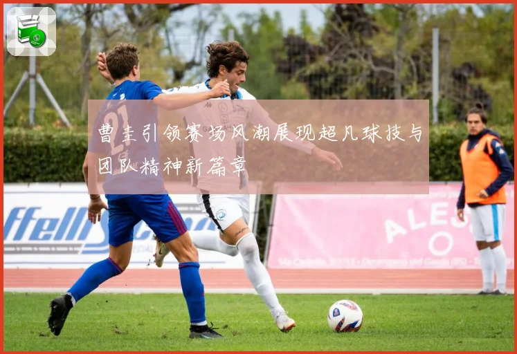 曹圭引领赛场风潮展现超凡球技与团队精神新篇章