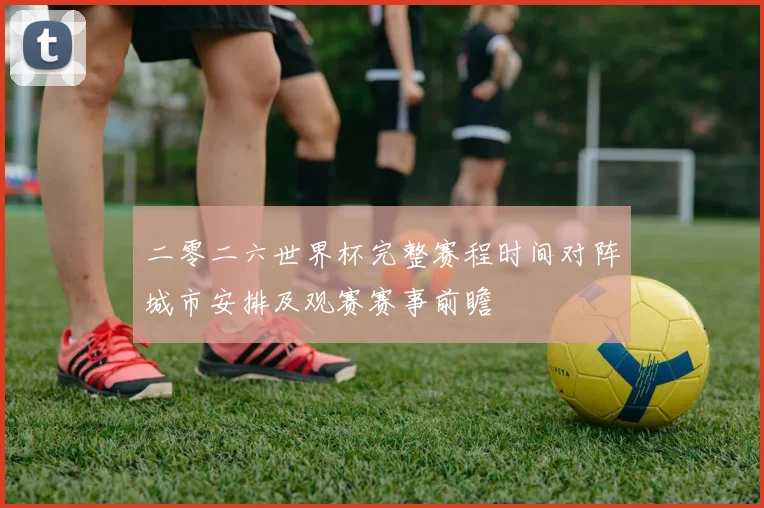 二零二六世界杯完整赛程时间对阵城市安排及观赛赛事前瞻