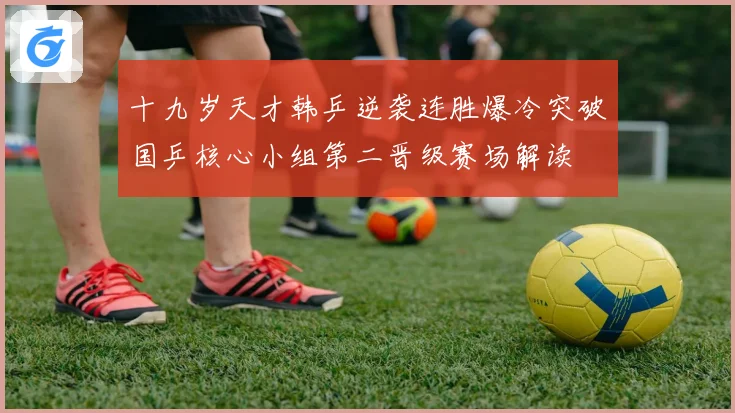 十九岁天才韩乒逆袭连胜爆冷突破国乒核心小组第二晋级赛场解读