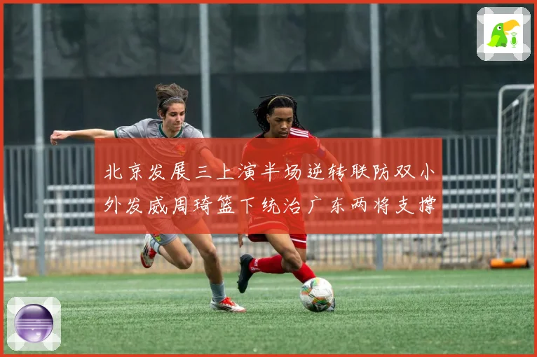 北京发展三上演半场逆转联防双小外发威周琦篮下统治广东两将支撑难专题观察