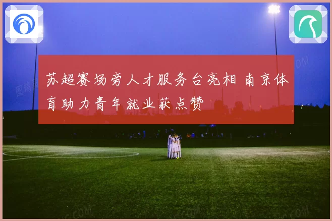 苏超赛场旁人才服务台亮相 南京体育助力青年就业获点赞