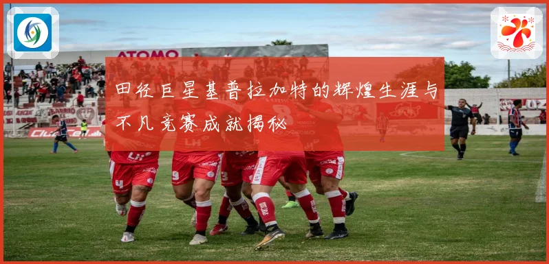 田径巨星基普拉加特的辉煌生涯与不凡竞赛成就揭秘