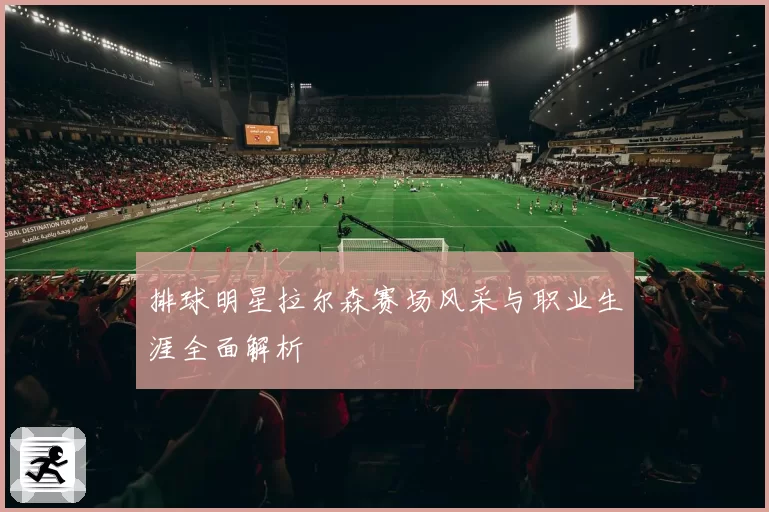 排球明星拉尔森赛场风采与职业生涯全面解析