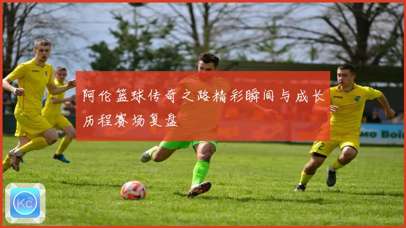 阿伦篮球传奇之路精彩瞬间与成长历程赛场复盘