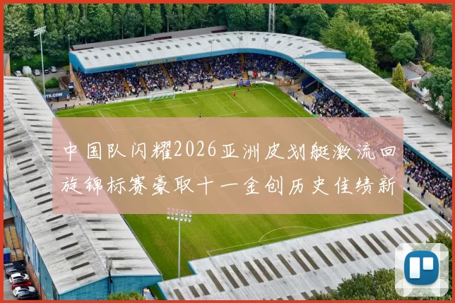 中国队闪耀2026亚洲皮划艇激流回旋锦标赛豪取十一金创历史佳绩新