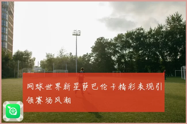 网球世界新星萨巴伦卡精彩表现引领赛场风潮