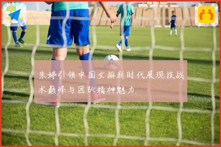 朱婷引领中国女排新时代展现技战术巅峰与团队精神魅力
