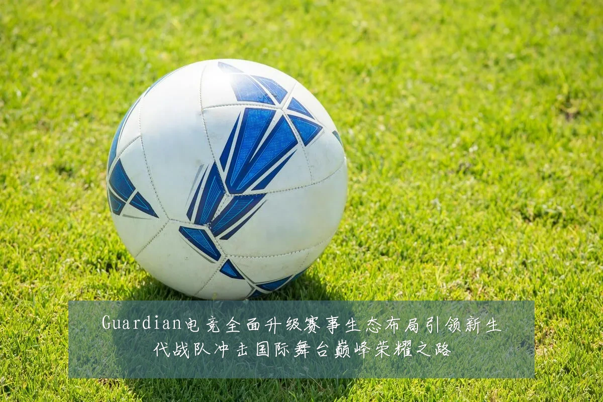 Guardian电竞全面升级赛事生态布局引领新生代战队冲击国际舞台巅峰荣耀之路