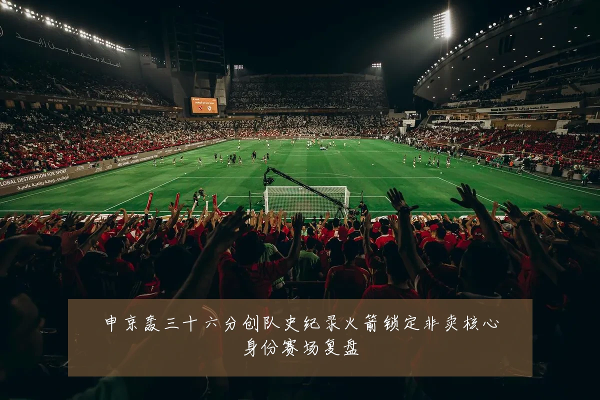 申京轰三十六分创队史纪录火箭锁定非卖核心身份赛场复盘
