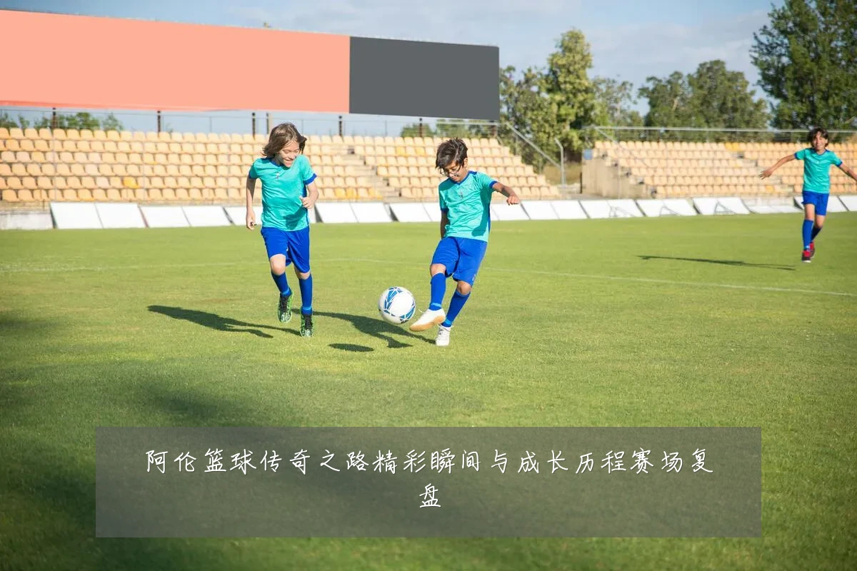 阿伦篮球传奇之路精彩瞬间与成长历程赛场复盘