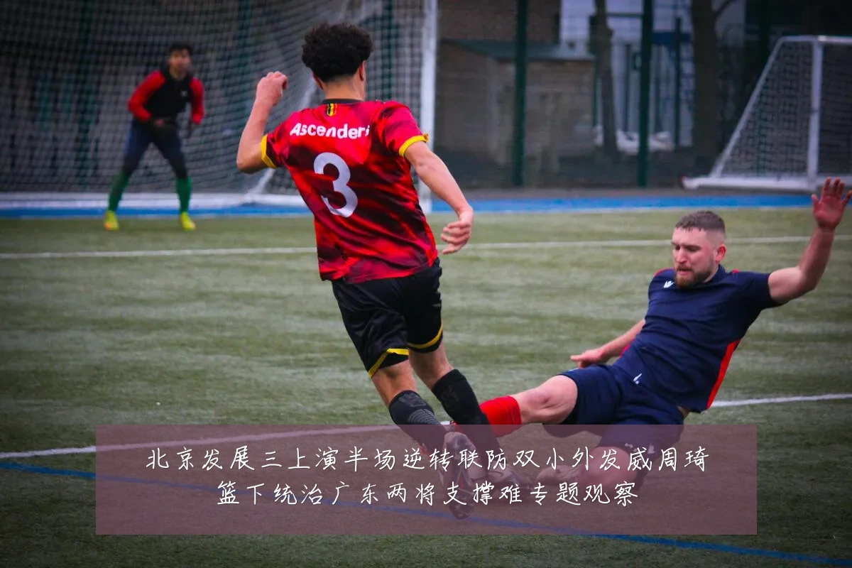 北京发展三上演半场逆转联防双小外发威周琦篮下统治广东两将支撑难专题观察