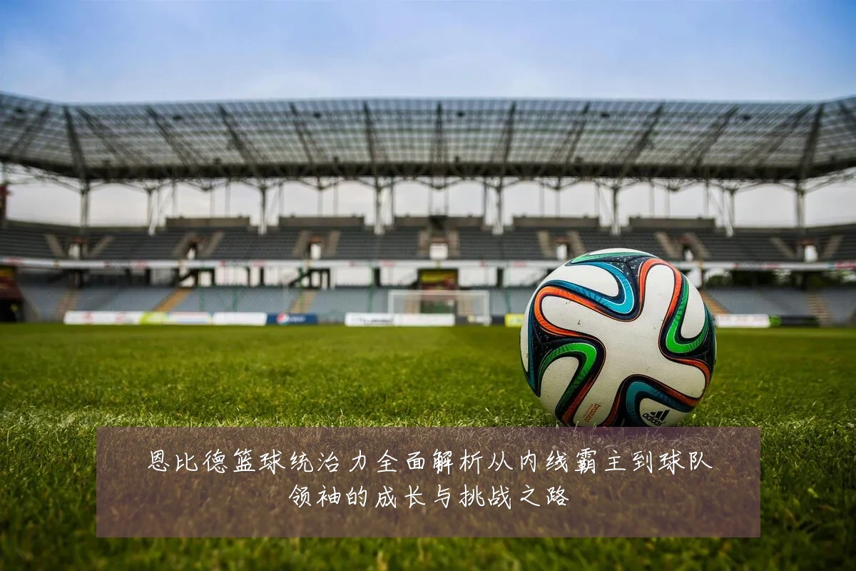 恩比德篮球统治力全面解析从内线霸主到球队领袖的成长与挑战之路