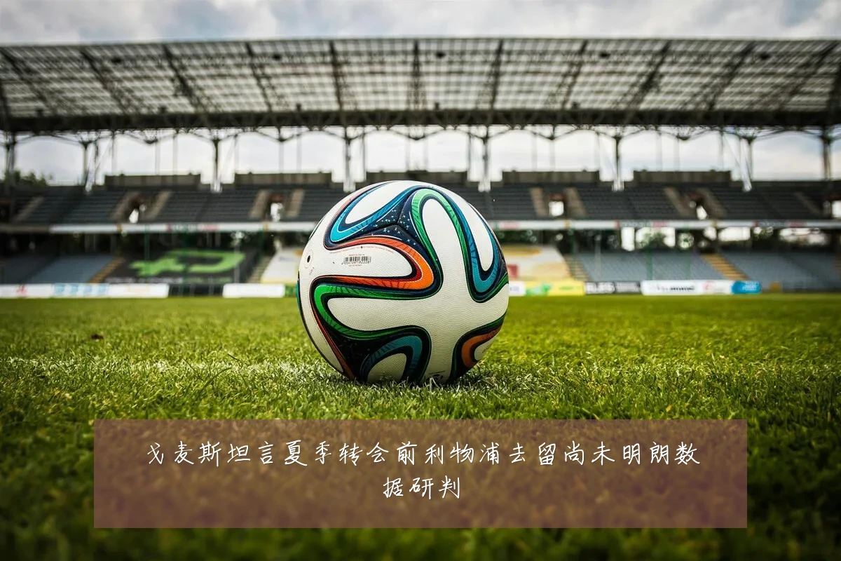 戈麦斯坦言夏季转会前利物浦去留尚未明朗数据研判