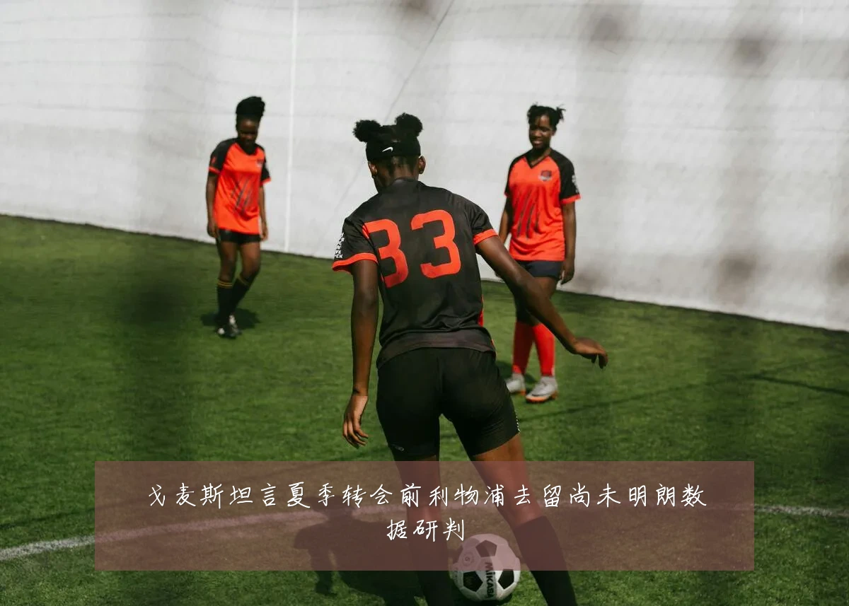戈麦斯坦言夏季转会前利物浦去留尚未明朗数据研判