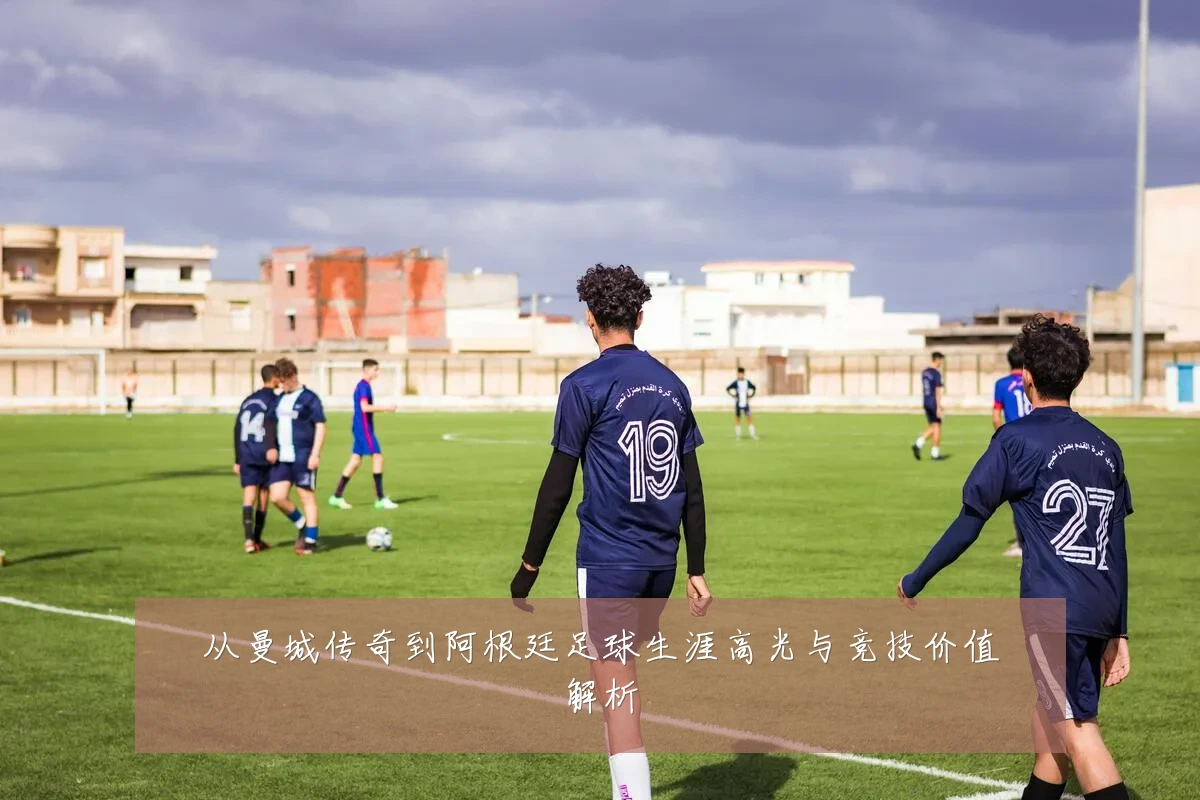 从曼城传奇到阿根廷足球生涯高光与竞技价值解析